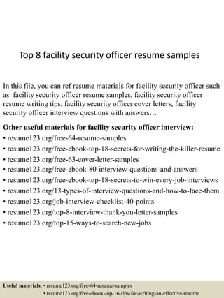 Top 8 facility security officer resume samples
In this file, you can ref resume materials for facility security officer such
as facility security officer resume samples, facility security officer
resume writing tips, facility security officer cover letters, facility
security officer interview questions with answers…
Other useful materials for facility security officer interview:
• resume123.org/free-64-resume-samples
• resume123.org/free-ebook-top-18-secrets-for-writing-the-killer-resume
• resume123.org/free-63-cover-letter-samples
• resume123.org/free-ebook-80-interview-questions-and-answers
• resume123.org/free-ebook-top-18-secrets-to-win-every-job-interviews
• resume123.org/13-types-of-interview-questions-and-how-to-face-them
• resume123.org/job-interview-checklist-40-points
• resume123.org/top-8-interview-thank-you-letter-samples
• resume123.org/top-15-ways-to-search-new-jobs
Useful materials: • resume123.org/free-64-resume-samples
• resume123.org/free-ebook-top-16-tips-for-writing-an-effective-resume
 