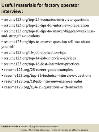 Useful materials for factory operator
interview:
• resume123.org/top-25-scenarios-interview-questions
• resume123.org/top-25-tips-for-interview-preparation
• resume123.org/top-10-tips-to-answer-biggest-weakness-
and-strengths-questions
• resume123.org/tips-to-answer-question-tell-me-about-
yourself
• resume123.org/16-job-application-tips
• resume123.org/top-14-job-interview-advices
• resume123.org/top-18-best-interview-practices
• resume123.org/25-career-goals-examples
• resume123.org/top-36-technical-interview-questions
• resume123.org/18-job-interview-exam-samples
• resume123.org/Q-A-25-questions-with-answers
Useful materials: • resume123.org/free-64-resume-samples
• resume123.org/free-ebook-top-16-tips-for-writing-an-effective-resume
 