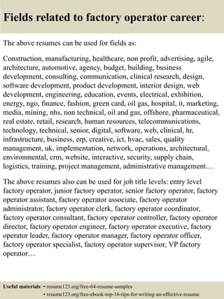 Fields related to factory operator career:
The above resumes can be used for fields as:
Construction, manufacturing, healthcare, non profit, advertising, agile,
architecture, automotive, agency, budget, building, business
development, consulting, communication, clinical research, design,
software development, product development, interior design, web
development, engineering, education, events, electrical, exhibition,
energy, ngo, finance, fashion, green card, oil gas, hospital, it, marketing,
media, mining, nhs, non technical, oil and gas, offshore, pharmaceutical,
real estate, retail, research, human resources, telecommunications,
technology, technical, senior, digital, software, web, clinical, hr,
infrastructure, business, erp, creative, ict, hvac, sales, quality
management, uk, implementation, network, operations, architectural,
environmental, crm, website, interactive, security, supply chain,
logistics, training, project management, administrative management…
The above resumes also can be used for job title levels: entry level
factory operator, junior factory operator, senior factory operator, factory
operator assistant, factory operator associate, factory operator
administrator, factory operator clerk, factory operator coordinator,
factory operator consultant, factory operator controller, factory operator
director, factory operator engineer, factory operator executive, factory
operator leader, factory operator manager, factory operator officer,
factory operator specialist, factory operator supervisor, VP factory
operator…
Useful materials: • resume123.org/free-64-resume-samples
• resume123.org/free-ebook-top-16-tips-for-writing-an-effective-resume
 