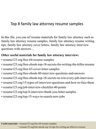 Top 8 family law attorney resume samples
In this file, you can ref resume materials for family law attorney such as
family law attorney resume samples, family law attorney resume writing
tips, family law attorney cover letters, family law attorney interview
questions with answers…
Other useful materials for family law attorney interview:
• resume123.org/free-64-resume-samples
• resume123.org/free-ebook-top-18-secrets-for-writing-the-killer-resume
• resume123.org/free-63-cover-letter-samples
• resume123.org/free-ebook-80-interview-questions-and-answers
• resume123.org/free-ebook-top-18-secrets-to-win-every-job-interviews
• resume123.org/13-types-of-interview-questions-and-how-to-face-them
• resume123.org/job-interview-checklist-40-points
• resume123.org/top-8-interview-thank-you-letter-samples
• resume123.org/top-15-ways-to-search-new-jobs
Useful materials: • resume123.org/free-64-resume-samples
• resume123.org/free-ebook-top-16-tips-for-writing-an-effective-resume
 