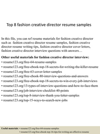 Top 8 fashion creative director resume samples
In this file, you can ref resume materials for fashion creative director
such as fashion creative director resume samples, fashion creative
director resume writing tips, fashion creative director cover letters,
fashion creative director interview questions with answers…
Other useful materials for fashion creative director interview:
• resume123.org/free-64-resume-samples
• resume123.org/free-ebook-top-18-secrets-for-writing-the-killer-resume
• resume123.org/free-63-cover-letter-samples
• resume123.org/free-ebook-80-interview-questions-and-answers
• resume123.org/free-ebook-top-18-secrets-to-win-every-job-interviews
• resume123.org/13-types-of-interview-questions-and-how-to-face-them
• resume123.org/job-interview-checklist-40-points
• resume123.org/top-8-interview-thank-you-letter-samples
• resume123.org/top-15-ways-to-search-new-jobs
Useful materials: • resume123.org/free-64-resume-samples
• resume123.org/free-ebook-top-16-tips-for-writing-an-effective-resume
 
