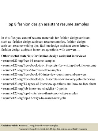 Top 8 fashion design assistant resume samples
In this file, you can ref resume materials for fashion design assistant
such as fashion design assistant resume samples, fashion design
assistant resume writing tips, fashion design assistant cover letters,
fashion design assistant interview questions with answers…
Other useful materials for fashion design assistant interview:
• resume123.org/free-64-resume-samples
• resume123.org/free-ebook-top-18-secrets-for-writing-the-killer-resume
• resume123.org/free-63-cover-letter-samples
• resume123.org/free-ebook-80-interview-questions-and-answers
• resume123.org/free-ebook-top-18-secrets-to-win-every-job-interviews
• resume123.org/13-types-of-interview-questions-and-how-to-face-them
• resume123.org/job-interview-checklist-40-points
• resume123.org/top-8-interview-thank-you-letter-samples
• resume123.org/top-15-ways-to-search-new-jobs
Useful materials: • resume123.org/free-64-resume-samples
• resume123.org/free-ebook-top-16-tips-for-writing-an-effective-resume
 