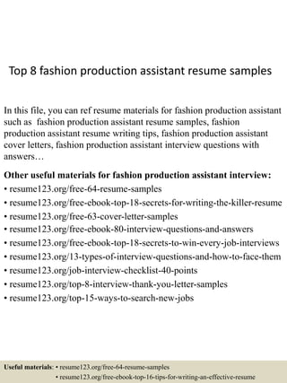 Top 8 fashion production assistant resume samples
In this file, you can ref resume materials for fashion production assistant
such as fashion production assistant resume samples, fashion
production assistant resume writing tips, fashion production assistant
cover letters, fashion production assistant interview questions with
answers…
Other useful materials for fashion production assistant interview:
• resume123.org/free-64-resume-samples
• resume123.org/free-ebook-top-18-secrets-for-writing-the-killer-resume
• resume123.org/free-63-cover-letter-samples
• resume123.org/free-ebook-80-interview-questions-and-answers
• resume123.org/free-ebook-top-18-secrets-to-win-every-job-interviews
• resume123.org/13-types-of-interview-questions-and-how-to-face-them
• resume123.org/job-interview-checklist-40-points
• resume123.org/top-8-interview-thank-you-letter-samples
• resume123.org/top-15-ways-to-search-new-jobs
Useful materials: • resume123.org/free-64-resume-samples
• resume123.org/free-ebook-top-16-tips-for-writing-an-effective-resume
 