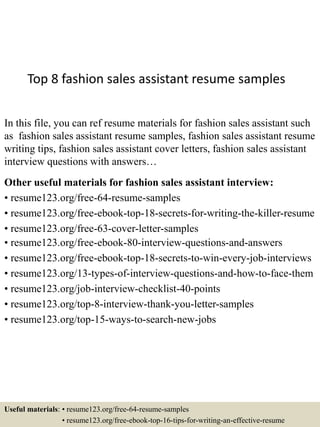 Top 8 fashion sales assistant resume samples
In this file, you can ref resume materials for fashion sales assistant such
as fashion sales assistant resume samples, fashion sales assistant resume
writing tips, fashion sales assistant cover letters, fashion sales assistant
interview questions with answers…
Other useful materials for fashion sales assistant interview:
• resume123.org/free-64-resume-samples
• resume123.org/free-ebook-top-18-secrets-for-writing-the-killer-resume
• resume123.org/free-63-cover-letter-samples
• resume123.org/free-ebook-80-interview-questions-and-answers
• resume123.org/free-ebook-top-18-secrets-to-win-every-job-interviews
• resume123.org/13-types-of-interview-questions-and-how-to-face-them
• resume123.org/job-interview-checklist-40-points
• resume123.org/top-8-interview-thank-you-letter-samples
• resume123.org/top-15-ways-to-search-new-jobs
Useful materials: • resume123.org/free-64-resume-samples
• resume123.org/free-ebook-top-16-tips-for-writing-an-effective-resume
 