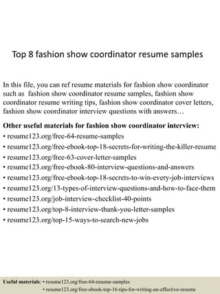 Top 8 fashion show coordinator resume samples
In this file, you can ref resume materials for fashion show coordinator
such as fashion show coordinator resume samples, fashion show
coordinator resume writing tips, fashion show coordinator cover letters,
fashion show coordinator interview questions with answers…
Other useful materials for fashion show coordinator interview:
• resume123.org/free-64-resume-samples
• resume123.org/free-ebook-top-18-secrets-for-writing-the-killer-resume
• resume123.org/free-63-cover-letter-samples
• resume123.org/free-ebook-80-interview-questions-and-answers
• resume123.org/free-ebook-top-18-secrets-to-win-every-job-interviews
• resume123.org/13-types-of-interview-questions-and-how-to-face-them
• resume123.org/job-interview-checklist-40-points
• resume123.org/top-8-interview-thank-you-letter-samples
• resume123.org/top-15-ways-to-search-new-jobs
Useful materials: • resume123.org/free-64-resume-samples
• resume123.org/free-ebook-top-16-tips-for-writing-an-effective-resume
 