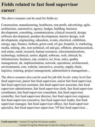 Fields related to fast food supervisor
career:
The above resumes can be used for fields as:
Construction, manufacturing, healthcare, non profit, advertising, agile,
architecture, automotive, agency, budget, building, business
development, consulting, communication, clinical research, design,
software development, product development, interior design, web
development, engineering, education, events, electrical, exhibition,
energy, ngo, finance, fashion, green card, oil gas, hospital, it, marketing,
media, mining, nhs, non technical, oil and gas, offshore, pharmaceutical,
real estate, retail, research, human resources, telecommunications,
technology, technical, senior, digital, software, web, clinical, hr,
infrastructure, business, erp, creative, ict, hvac, sales, quality
management, uk, implementation, network, operations, architectural,
environmental, crm, website, interactive, security, supply chain,
logistics, training, project management, administrative management…
The above resumes also can be used for job title levels: entry level fast
food supervisor, junior fast food supervisor, senior fast food supervisor,
fast food supervisor assistant, fast food supervisor associate, fast food
supervisor administrator, fast food supervisor clerk, fast food supervisor
coordinator, fast food supervisor consultant, fast food supervisor
controller, fast food supervisor director, fast food supervisor engineer,
fast food supervisor executive, fast food supervisor leader, fast food
supervisor manager, fast food supervisor officer, fast food supervisor
specialist, fast food supervisor supervisor, VP fast food supervisor…
Useful materials: • resume123.org/free-64-resume-samples
• resume123.org/free-ebook-top-16-tips-for-writing-an-effective-resume
 