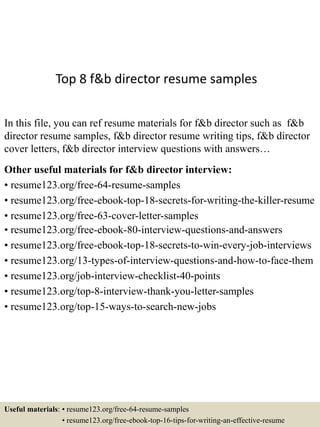 Top 8 f&b director resume samples
In this file, you can ref resume materials for f&b director such as f&b
director resume samples, f&b director resume writing tips, f&b director
cover letters, f&b director interview questions with answers…
Other useful materials for f&b director interview:
• resume123.org/free-64-resume-samples
• resume123.org/free-ebook-top-18-secrets-for-writing-the-killer-resume
• resume123.org/free-63-cover-letter-samples
• resume123.org/free-ebook-80-interview-questions-and-answers
• resume123.org/free-ebook-top-18-secrets-to-win-every-job-interviews
• resume123.org/13-types-of-interview-questions-and-how-to-face-them
• resume123.org/job-interview-checklist-40-points
• resume123.org/top-8-interview-thank-you-letter-samples
• resume123.org/top-15-ways-to-search-new-jobs
Useful materials: • resume123.org/free-64-resume-samples
• resume123.org/free-ebook-top-16-tips-for-writing-an-effective-resume
 