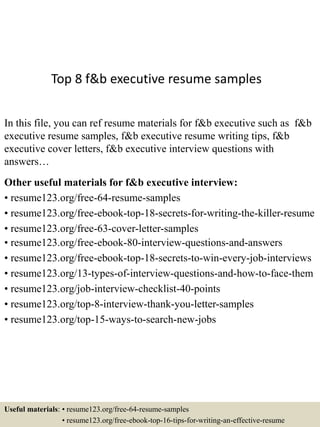 Top 8 f&b executive resume samples
In this file, you can ref resume materials for f&b executive such as f&b
executive resume samples, f&b executive resume writing tips, f&b
executive cover letters, f&b executive interview questions with
answers…
Other useful materials for f&b executive interview:
• resume123.org/free-64-resume-samples
• resume123.org/free-ebook-top-18-secrets-for-writing-the-killer-resume
• resume123.org/free-63-cover-letter-samples
• resume123.org/free-ebook-80-interview-questions-and-answers
• resume123.org/free-ebook-top-18-secrets-to-win-every-job-interviews
• resume123.org/13-types-of-interview-questions-and-how-to-face-them
• resume123.org/job-interview-checklist-40-points
• resume123.org/top-8-interview-thank-you-letter-samples
• resume123.org/top-15-ways-to-search-new-jobs
Useful materials: • resume123.org/free-64-resume-samples
• resume123.org/free-ebook-top-16-tips-for-writing-an-effective-resume
 