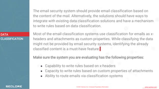 © 2021 Seclore, Inc. Company Proprietary Information www.seclore.com
The email security system should provide email classification based on
the content of the mail. Alternatively, the solutions should have ways to
integrate with existing data classification solutions and have a mechanism
to write rules based on data classification.
Most of the email classification systems use classification for emails as x-
headers and attachments as custom properties. While classifying the data
might not be provided by email security systems, identifying the already
classified content is a must-have feature.
Make sure the system you are evaluating has the following properties:
● Capability to write rules based on x-headers
● Capacity to write rules based on custom properties of attachments
● Ability to route emails via classification systems
DATA
CLASSIFICATION
 