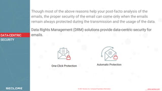 © 2021 Seclore, Inc. Company Proprietary Information www.seclore.com
Though most of the above reasons help your post-facto analysis of the
emails, the proper security of the email can come only when the emails
remain always protected during the transmission and the usage of the data.
Data Rights Management (DRM) solutions provide data-centric security for
emails.
DATA-CENTRIC
SECURITY
 