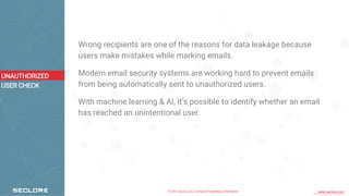 © 2021 Seclore, Inc. Company Proprietary Information www.seclore.com
Wrong recipients are one of the reasons for data leakage because
users make mistakes while marking emails.
Modern email security systems are working hard to prevent emails
from being automatically sent to unauthorized users.
With machine learning & AI, it’s possible to identify whether an email
has reached an unintentional user.
UNAUTHORIZED
USER CHECK
 
