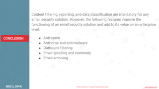 © 2021 Seclore, Inc. Company Proprietary Information www.seclore.com
CONCLUSION
Content filtering, reporting, and data classification are mandatory for any
email security solution. However, the following features improve the
functioning of an email security solution and add to its value on an enterprise
level:
● Anti-spam
● Anti-virus and anti-malware
● Outbound filtering
● Email spooling and continuity
● Email archiving
 