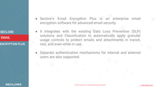 © 2021 Seclore, Inc. Company Proprietary Information www.seclore.com
EMAIL
SECLORE
● Seclore’s Email Encryption Plus is an enterprise email
encryption software for advanced email security.
● It integrates with the existing Data Loss Prevention (DLP)
solutions and Classification to automatically apply granular
usage controls to protect emails and attachments in transit,
rest, and even while in use.
● Separate authentication mechanisms for internal and external
users are also supported.
ENCRYPTION PLUS
 