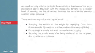 © 2021 Seclore, Inc. Company Proprietary Information www.seclore.com
OVERVIEW
An email security solution protects the emails in at least one of the ways
mentioned above. However, with the increasing demand for a higher
level of security, the list of desired features for an effective security
solution keeps growing.
There are three ways of protecting an email:
● Stopping the emails at the origin by deploying Data Loss
Prevention (DLP) solutions and Secure Email Gateways (SEGs)
● Encrypting the emails in transit to avoid eavesdropping
● Securing the emails even after being delivered to the recipient,
that is, while data is in use.
 
