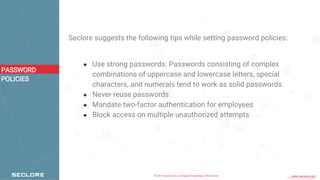 © 2021 Seclore, Inc. Company Proprietary Information www.seclore.com
Seclore suggests the following tips while setting password policies:
● Use strong passwords: Passwords consisting of complex
combinations of uppercase and lowercase letters, special
characters, and numerals tend to work as solid passwords
● Never reuse passwords
● Mandate two-factor authentication for employees
● Block access on multiple unauthorized attempts
PASSWORD
POLICIES
 