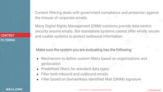 © 2021 Seclore, Inc. Company Proprietary Information www.seclore.com
Content filtering deals with government compliance and protection against
the misuse of corporate emails.
Many Digital Rights Management (DRM) solutions provide data-centric
security around emails. But standalone systems cannot offer wholly secure
and usable systems to protect outbound information.
Make sure the system you are evaluating has the following:
● Mechanism to define custom filters based on organizations and
geolocation
● Predefined filters for standard data types
● Filter both inbound and outbound emails
● Filter based on DomainKeys Identified Mail (DKIM) signature
CONTENT
FILTERING
 
