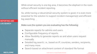 © 2021 Seclore, Inc. Company Proprietary Information www.seclore.com
While email security is one big area, it becomes the elephant in the room
without efficient incident reporting.
So, while having a robust email security system is good, it is even more
essential for the solution to support incident management and efficient
log searching.
Make sure the system you are evaluating has the following:
● Separate reports for admins and users.
● Configurable frequency of reports.
● Allow flexibility to generate reports as and when users request
manually.
● Detailed log search, i.e., based on IP, countries, senders, recipients,
and many more.
● Search based on attachment content of standard file format
REPORTING AND
LOG SEARCH
 