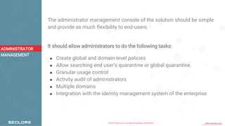 © 2021 Seclore, Inc. Company Proprietary Information www.seclore.com
The administrator management console of the solution should be simple
and provide as much flexibility to end-users.
It should allow administrators to do the following tasks:
● Create global and domain-level policies
● Allow searching end user’s quarantine or global quarantine.
● Granular usage control
● Activity audit of administrators
● Multiple domains
● Integration with the identity management system of the enterprise
ADMINISTRATOR
MANAGEMENT
 