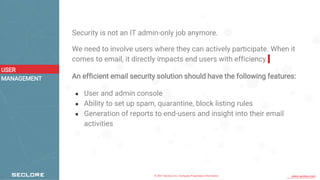 © 2021 Seclore, Inc. Company Proprietary Information www.seclore.com
Security is not an IT admin-only job anymore.
We need to involve users where they can actively participate. When it
comes to email, it directly impacts end users with efficiency.
An efficient email security solution should have the following features:
● User and admin console
● Ability to set up spam, quarantine, block listing rules
● Generation of reports to end-users and insight into their email
activities
USER
MANAGEMENT
 
