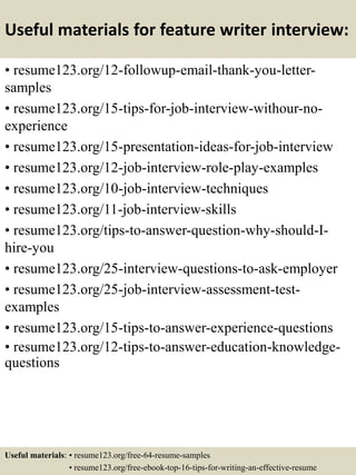 Useful materials for feature writer interview:
• resume123.org/12-followup-email-thank-you-letter-
samples
• resume123.org/15-tips-for-job-interview-withour-no-
experience
• resume123.org/15-presentation-ideas-for-job-interview
• resume123.org/12-job-interview-role-play-examples
• resume123.org/10-job-interview-techniques
• resume123.org/11-job-interview-skills
• resume123.org/tips-to-answer-question-why-should-I-
hire-you
• resume123.org/25-interview-questions-to-ask-employer
• resume123.org/25-job-interview-assessment-test-
examples
• resume123.org/15-tips-to-answer-experience-questions
• resume123.org/12-tips-to-answer-education-knowledge-
questions
Useful materials: • resume123.org/free-64-resume-samples
• resume123.org/free-ebook-top-16-tips-for-writing-an-effective-resume
 