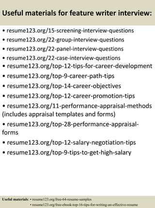 Useful materials for feature writer interview:
• resume123.org/15-screening-interview-questions
• resume123.org/22-group-interview-questions
• resume123.org/22-panel-interview-questions
• resume123.org/22-case-interview-questions
• resume123.org/top-12-tips-for-career-development
• resume123.org/top-9-career-path-tips
• resume123.org/top-14-career-objectives
• resume123.org/top-12-career-promotion-tips
• resume123.org/11-performance-appraisal-methods
(includes appraisal templates and forms)
• resume123.org/top-28-performance-appraisal-
forms
• resume123.org/top-12-salary-negotiation-tips
• resume123.org/top-9-tips-to-get-high-salary
Useful materials: • resume123.org/free-64-resume-samples
• resume123.org/free-ebook-top-16-tips-for-writing-an-effective-resume
 