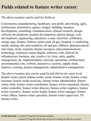 Fields related to feature writer career:
The above resumes can be used for fields as:
Construction, manufacturing, healthcare, non profit, advertising, agile,
architecture, automotive, agency, budget, building, business
development, consulting, communication, clinical research, design,
software development, product development, interior design, web
development, engineering, education, events, electrical, exhibition,
energy, ngo, finance, fashion, green card, oil gas, hospital, it, marketing,
media, mining, nhs, non technical, oil and gas, offshore, pharmaceutical,
real estate, retail, research, human resources, telecommunications,
technology, technical, senior, digital, software, web, clinical, hr,
infrastructure, business, erp, creative, ict, hvac, sales, quality
management, uk, implementation, network, operations, architectural,
environmental, crm, website, interactive, security, supply chain,
logistics, training, project management, administrative management…
The above resumes also can be used for job title levels: entry level
feature writer, junior feature writer, senior feature writer, feature writer
assistant, feature writer associate, feature writer administrator, feature
writer clerk, feature writer coordinator, feature writer consultant, feature
writer controller, feature writer director, feature writer engineer, feature
writer executive, feature writer leader, feature writer manager, feature
writer officer, feature writer specialist, feature writer supervisor, VP
feature writer…
Useful materials: • resume123.org/free-64-resume-samples
• resume123.org/free-ebook-top-16-tips-for-writing-an-effective-resume
 