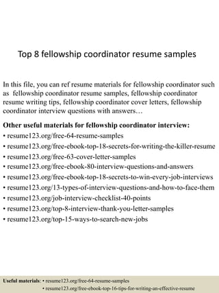 Top 8 fellowship coordinator resume samples
In this file, you can ref resume materials for fellowship coordinator such
as fellowship coordinator resume samples, fellowship coordinator
resume writing tips, fellowship coordinator cover letters, fellowship
coordinator interview questions with answers…
Other useful materials for fellowship coordinator interview:
• resume123.org/free-64-resume-samples
• resume123.org/free-ebook-top-18-secrets-for-writing-the-killer-resume
• resume123.org/free-63-cover-letter-samples
• resume123.org/free-ebook-80-interview-questions-and-answers
• resume123.org/free-ebook-top-18-secrets-to-win-every-job-interviews
• resume123.org/13-types-of-interview-questions-and-how-to-face-them
• resume123.org/job-interview-checklist-40-points
• resume123.org/top-8-interview-thank-you-letter-samples
• resume123.org/top-15-ways-to-search-new-jobs
Useful materials: • resume123.org/free-64-resume-samples
• resume123.org/free-ebook-top-16-tips-for-writing-an-effective-resume
 