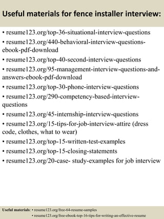 Useful materials for fence installer interview:
• resume123.org/top-36-situational-interview-questions
• resume123.org/440-behavioral-interview-questions-
ebook-pdf-download
• resume123.org/top-40-second-interview-questions
• resume123.org/95-management-interview-questions-and-
answers-ebook-pdf-download
• resume123.org/top-30-phone-interview-questions
• resume123.org/290-competency-based-interview-
questions
• resume123.org/45-internship-interview-questions
• resume123.org/15-tips-for-job-interview-attire (dress
code, clothes, what to wear)
• resume123.org/top-15-written-test-examples
• resume123.org/top-15-closing-statements
• resume123.org/20-case- study-examples for job interview
Useful materials: • resume123.org/free-64-resume-samples
• resume123.org/free-ebook-top-16-tips-for-writing-an-effective-resume
 
