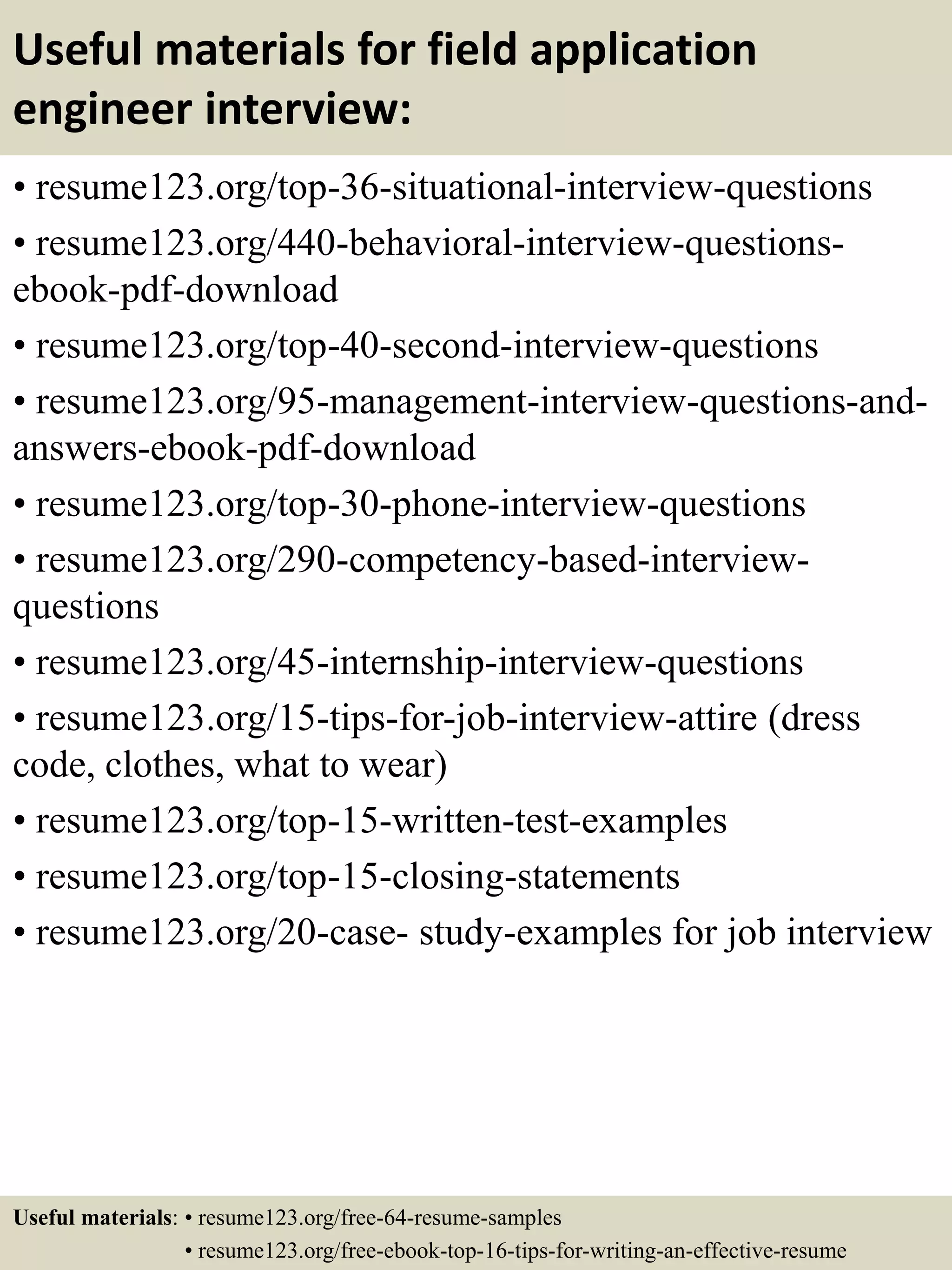 Useful materials for field application
engineer interview:
• resume123.org/top-36-situational-interview-questions
• resume123.org/440-behavioral-interview-questions-
ebook-pdf-download
• resume123.org/top-40-second-interview-questions
• resume123.org/95-management-interview-questions-and-
answers-ebook-pdf-download
• resume123.org/top-30-phone-interview-questions
• resume123.org/290-competency-based-interview-
questions
• resume123.org/45-internship-interview-questions
• resume123.org/15-tips-for-job-interview-attire (dress
code, clothes, what to wear)
• resume123.org/top-15-written-test-examples
• resume123.org/top-15-closing-statements
• resume123.org/20-case- study-examples for job interview
Useful materials: • resume123.org/free-64-resume-samples
• resume123.org/free-ebook-top-16-tips-for-writing-an-effective-resume
 