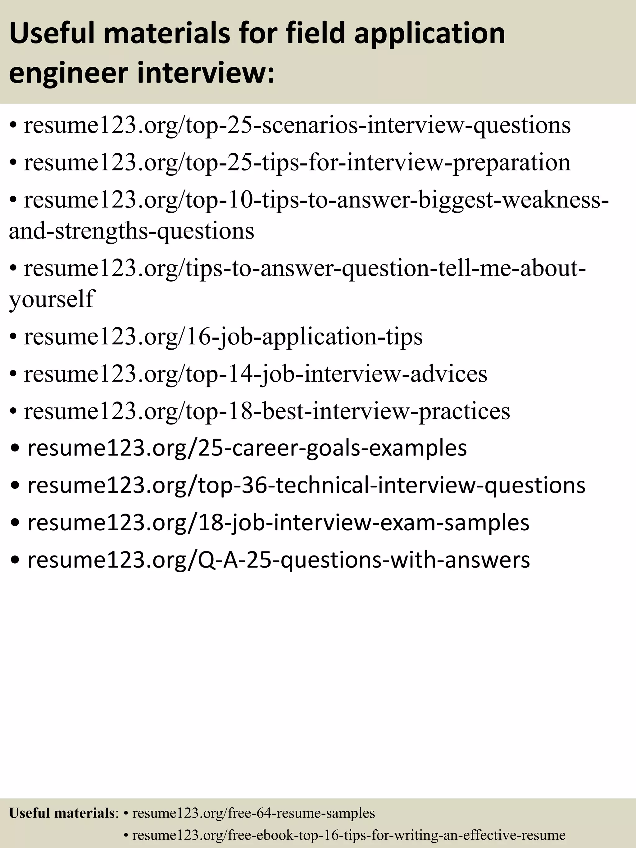 Useful materials for field application
engineer interview:
• resume123.org/top-25-scenarios-interview-questions
• resume123.org/top-25-tips-for-interview-preparation
• resume123.org/top-10-tips-to-answer-biggest-weakness-
and-strengths-questions
• resume123.org/tips-to-answer-question-tell-me-about-
yourself
• resume123.org/16-job-application-tips
• resume123.org/top-14-job-interview-advices
• resume123.org/top-18-best-interview-practices
• resume123.org/25-career-goals-examples
• resume123.org/top-36-technical-interview-questions
• resume123.org/18-job-interview-exam-samples
• resume123.org/Q-A-25-questions-with-answers
Useful materials: • resume123.org/free-64-resume-samples
• resume123.org/free-ebook-top-16-tips-for-writing-an-effective-resume
 