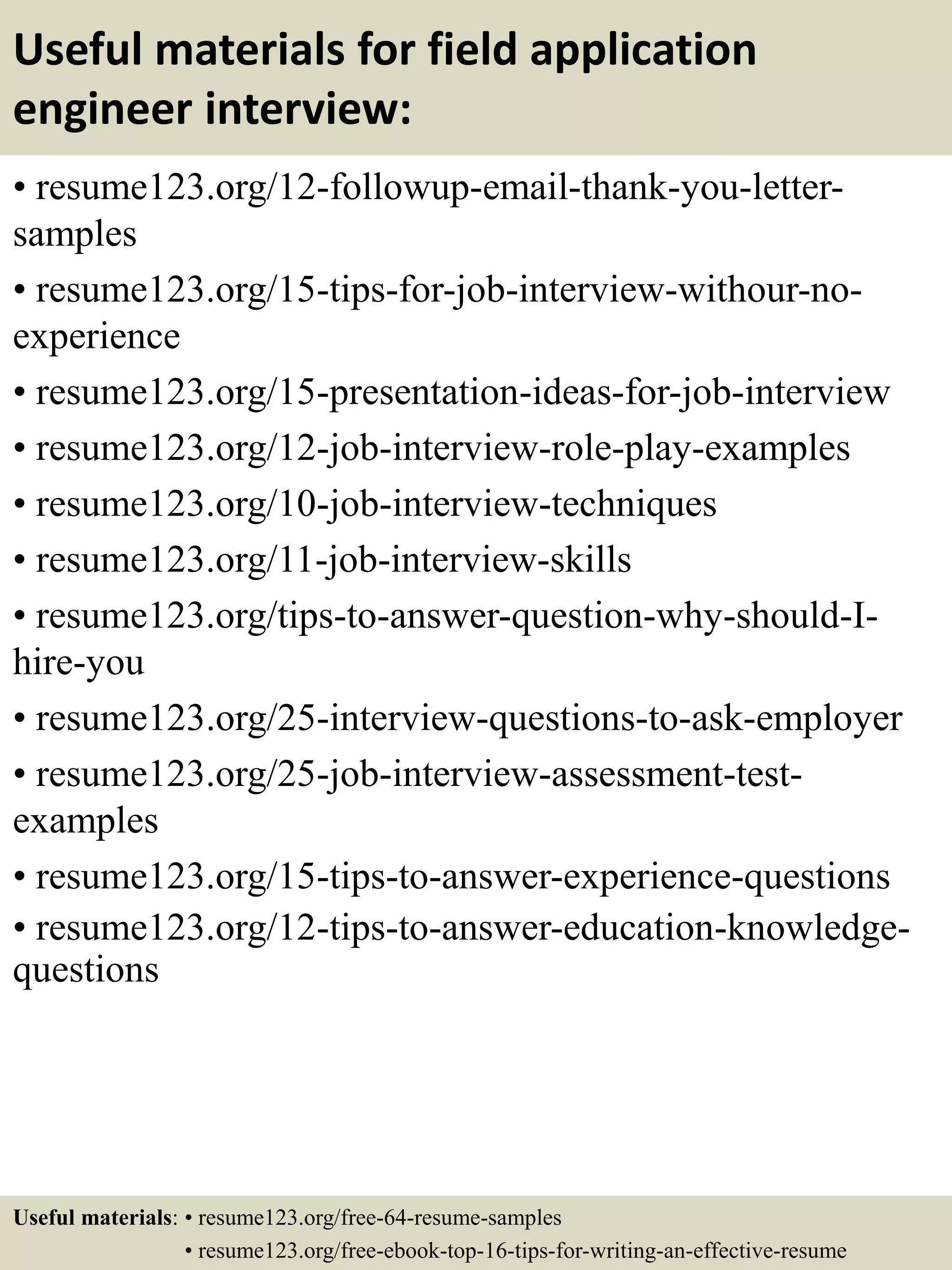 Useful materials for field application
engineer interview:
• resume123.org/12-followup-email-thank-you-letter-
samples
• resume123.org/15-tips-for-job-interview-withour-no-
experience
• resume123.org/15-presentation-ideas-for-job-interview
• resume123.org/12-job-interview-role-play-examples
• resume123.org/10-job-interview-techniques
• resume123.org/11-job-interview-skills
• resume123.org/tips-to-answer-question-why-should-I-
hire-you
• resume123.org/25-interview-questions-to-ask-employer
• resume123.org/25-job-interview-assessment-test-
examples
• resume123.org/15-tips-to-answer-experience-questions
• resume123.org/12-tips-to-answer-education-knowledge-
questions
Useful materials: • resume123.org/free-64-resume-samples
• resume123.org/free-ebook-top-16-tips-for-writing-an-effective-resume
 