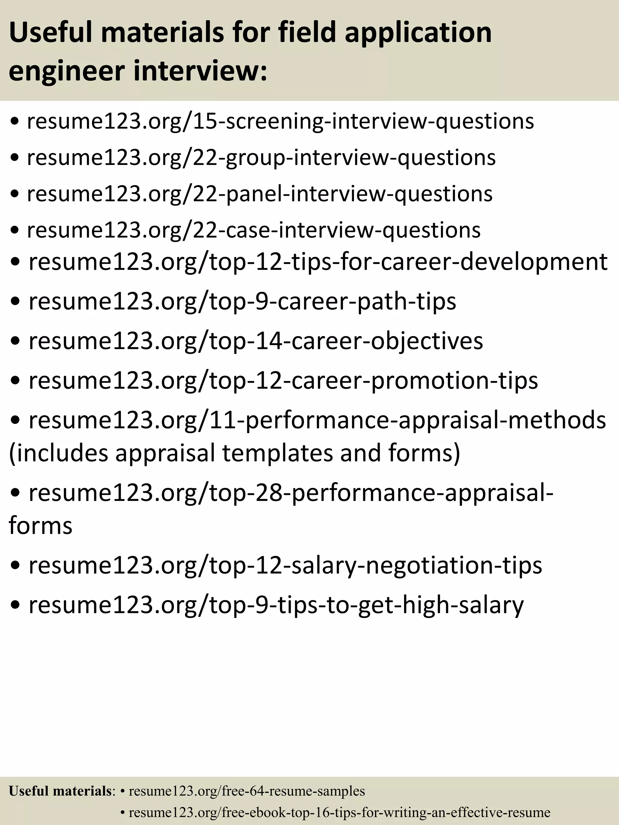 Useful materials for field application
engineer interview:
• resume123.org/15-screening-interview-questions
• resume123.org/22-group-interview-questions
• resume123.org/22-panel-interview-questions
• resume123.org/22-case-interview-questions
• resume123.org/top-12-tips-for-career-development
• resume123.org/top-9-career-path-tips
• resume123.org/top-14-career-objectives
• resume123.org/top-12-career-promotion-tips
• resume123.org/11-performance-appraisal-methods
(includes appraisal templates and forms)
• resume123.org/top-28-performance-appraisal-
forms
• resume123.org/top-12-salary-negotiation-tips
• resume123.org/top-9-tips-to-get-high-salary
Useful materials: • resume123.org/free-64-resume-samples
• resume123.org/free-ebook-top-16-tips-for-writing-an-effective-resume
 