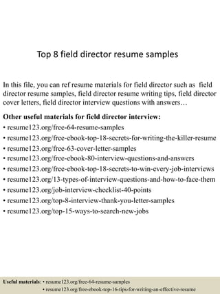Top 8 field director resume samples
In this file, you can ref resume materials for field director such as field
director resume samples, field director resume writing tips, field director
cover letters, field director interview questions with answers…
Other useful materials for field director interview:
• resume123.org/free-64-resume-samples
• resume123.org/free-ebook-top-18-secrets-for-writing-the-killer-resume
• resume123.org/free-63-cover-letter-samples
• resume123.org/free-ebook-80-interview-questions-and-answers
• resume123.org/free-ebook-top-18-secrets-to-win-every-job-interviews
• resume123.org/13-types-of-interview-questions-and-how-to-face-them
• resume123.org/job-interview-checklist-40-points
• resume123.org/top-8-interview-thank-you-letter-samples
• resume123.org/top-15-ways-to-search-new-jobs
Useful materials: • resume123.org/free-64-resume-samples
• resume123.org/free-ebook-top-16-tips-for-writing-an-effective-resume
 