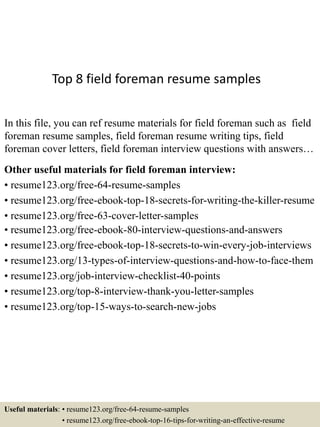 Top 8 field foreman resume samples
In this file, you can ref resume materials for field foreman such as field
foreman resume samples, field foreman resume writing tips, field
foreman cover letters, field foreman interview questions with answers…
Other useful materials for field foreman interview:
• resume123.org/free-64-resume-samples
• resume123.org/free-ebook-top-18-secrets-for-writing-the-killer-resume
• resume123.org/free-63-cover-letter-samples
• resume123.org/free-ebook-80-interview-questions-and-answers
• resume123.org/free-ebook-top-18-secrets-to-win-every-job-interviews
• resume123.org/13-types-of-interview-questions-and-how-to-face-them
• resume123.org/job-interview-checklist-40-points
• resume123.org/top-8-interview-thank-you-letter-samples
• resume123.org/top-15-ways-to-search-new-jobs
Useful materials: • resume123.org/free-64-resume-samples
• resume123.org/free-ebook-top-16-tips-for-writing-an-effective-resume
 