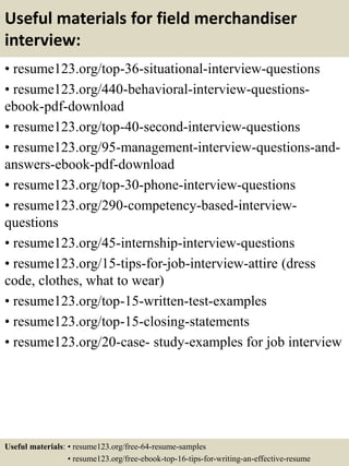 Useful materials for field merchandiser
interview:
• resume123.org/top-36-situational-interview-questions
• resume123.org/440-behavioral-interview-questions-
ebook-pdf-download
• resume123.org/top-40-second-interview-questions
• resume123.org/95-management-interview-questions-and-
answers-ebook-pdf-download
• resume123.org/top-30-phone-interview-questions
• resume123.org/290-competency-based-interview-
questions
• resume123.org/45-internship-interview-questions
• resume123.org/15-tips-for-job-interview-attire (dress
code, clothes, what to wear)
• resume123.org/top-15-written-test-examples
• resume123.org/top-15-closing-statements
• resume123.org/20-case- study-examples for job interview
Useful materials: • resume123.org/free-64-resume-samples
• resume123.org/free-ebook-top-16-tips-for-writing-an-effective-resume
 