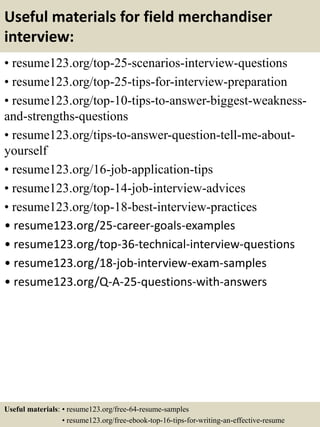Useful materials for field merchandiser
interview:
• resume123.org/top-25-scenarios-interview-questions
• resume123.org/top-25-tips-for-interview-preparation
• resume123.org/top-10-tips-to-answer-biggest-weakness-
and-strengths-questions
• resume123.org/tips-to-answer-question-tell-me-about-
yourself
• resume123.org/16-job-application-tips
• resume123.org/top-14-job-interview-advices
• resume123.org/top-18-best-interview-practices
• resume123.org/25-career-goals-examples
• resume123.org/top-36-technical-interview-questions
• resume123.org/18-job-interview-exam-samples
• resume123.org/Q-A-25-questions-with-answers
Useful materials: • resume123.org/free-64-resume-samples
• resume123.org/free-ebook-top-16-tips-for-writing-an-effective-resume
 