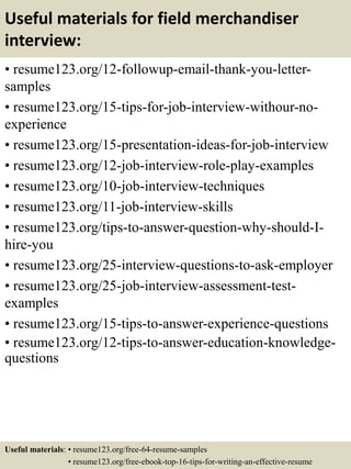 Useful materials for field merchandiser
interview:
• resume123.org/12-followup-email-thank-you-letter-
samples
• resume123.org/15-tips-for-job-interview-withour-no-
experience
• resume123.org/15-presentation-ideas-for-job-interview
• resume123.org/12-job-interview-role-play-examples
• resume123.org/10-job-interview-techniques
• resume123.org/11-job-interview-skills
• resume123.org/tips-to-answer-question-why-should-I-
hire-you
• resume123.org/25-interview-questions-to-ask-employer
• resume123.org/25-job-interview-assessment-test-
examples
• resume123.org/15-tips-to-answer-experience-questions
• resume123.org/12-tips-to-answer-education-knowledge-
questions
Useful materials: • resume123.org/free-64-resume-samples
• resume123.org/free-ebook-top-16-tips-for-writing-an-effective-resume
 
