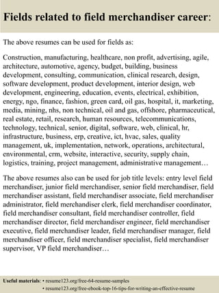 Fields related to field merchandiser career:
The above resumes can be used for fields as:
Construction, manufacturing, healthcare, non profit, advertising, agile,
architecture, automotive, agency, budget, building, business
development, consulting, communication, clinical research, design,
software development, product development, interior design, web
development, engineering, education, events, electrical, exhibition,
energy, ngo, finance, fashion, green card, oil gas, hospital, it, marketing,
media, mining, nhs, non technical, oil and gas, offshore, pharmaceutical,
real estate, retail, research, human resources, telecommunications,
technology, technical, senior, digital, software, web, clinical, hr,
infrastructure, business, erp, creative, ict, hvac, sales, quality
management, uk, implementation, network, operations, architectural,
environmental, crm, website, interactive, security, supply chain,
logistics, training, project management, administrative management…
The above resumes also can be used for job title levels: entry level field
merchandiser, junior field merchandiser, senior field merchandiser, field
merchandiser assistant, field merchandiser associate, field merchandiser
administrator, field merchandiser clerk, field merchandiser coordinator,
field merchandiser consultant, field merchandiser controller, field
merchandiser director, field merchandiser engineer, field merchandiser
executive, field merchandiser leader, field merchandiser manager, field
merchandiser officer, field merchandiser specialist, field merchandiser
supervisor, VP field merchandiser…
Useful materials: • resume123.org/free-64-resume-samples
• resume123.org/free-ebook-top-16-tips-for-writing-an-effective-resume
 