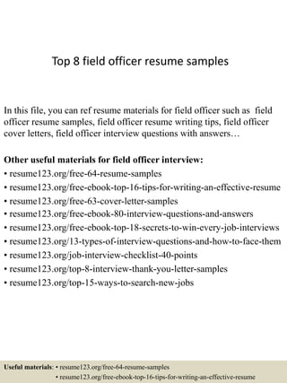 Top 8 field officer resume samples
In this file, you can ref resume materials for field officer such as field
officer resume samples, field officer resume writing tips, field officer
cover letters, field officer interview questions with answers…
Other useful materials for field officer interview:
• resume123.org/free-64-resume-samples
• resume123.org/free-ebook-top-16-tips-for-writing-an-effective-resume
• resume123.org/free-63-cover-letter-samples
• resume123.org/free-ebook-80-interview-questions-and-answers
• resume123.org/free-ebook-top-18-secrets-to-win-every-job-interviews
• resume123.org/13-types-of-interview-questions-and-how-to-face-them
• resume123.org/job-interview-checklist-40-points
• resume123.org/top-8-interview-thank-you-letter-samples
• resume123.org/top-15-ways-to-search-new-jobs
Useful materials: • resume123.org/free-64-resume-samples
• resume123.org/free-ebook-top-16-tips-for-writing-an-effective-resume
 