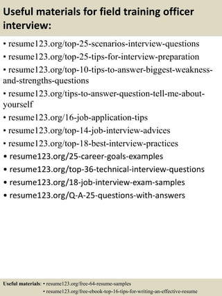 Useful materials for field training officer
interview:
• resume123.org/top-25-scenarios-interview-questions
• resume123.org/top-25-tips-for-interview-preparation
• resume123.org/top-10-tips-to-answer-biggest-weakness-
and-strengths-questions
• resume123.org/tips-to-answer-question-tell-me-about-
yourself
• resume123.org/16-job-application-tips
• resume123.org/top-14-job-interview-advices
• resume123.org/top-18-best-interview-practices
• resume123.org/25-career-goals-examples
• resume123.org/top-36-technical-interview-questions
• resume123.org/18-job-interview-exam-samples
• resume123.org/Q-A-25-questions-with-answers
Useful materials: • resume123.org/free-64-resume-samples
• resume123.org/free-ebook-top-16-tips-for-writing-an-effective-resume
 