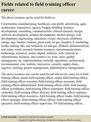 Fields related to field training officer
career:
The above resumes can be used for fields as:
Construction, manufacturing, healthcare, non profit, advertising, agile,
architecture, automotive, agency, budget, building, business
development, consulting, communication, clinical research, design,
software development, product development, interior design, web
development, engineering, education, events, electrical, exhibition,
energy, ngo, finance, fashion, green card, oil gas, hospital, it, marketing,
media, mining, nhs, non technical, oil and gas, offshore, pharmaceutical,
real estate, retail, research, human resources, telecommunications,
technology, technical, senior, digital, software, web, clinical, hr,
infrastructure, business, erp, creative, ict, hvac, sales, quality
management, uk, implementation, network, operations, architectural,
environmental, crm, website, interactive, security, supply chain,
logistics, training, project management, administrative management…
The above resumes also can be used for job title levels: entry level field
training officer, junior field training officer, senior field training officer,
field training officer assistant, field training officer associate, field
training officer administrator, field training officer clerk, field training
officer coordinator, field training officer consultant, field training officer
controller, field training officer director, field training officer engineer,
field training officer executive, field training officer leader, field training
officer manager, field training officer officer, field training officer
specialist, field training officer supervisor, VP field training officer…
Useful materials: • resume123.org/free-64-resume-samples
• resume123.org/free-ebook-top-16-tips-for-writing-an-effective-resume
 