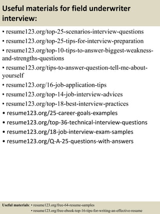 Useful materials for field underwriter
interview:
• resume123.org/top-25-scenarios-interview-questions
• resume123.org/top-25-tips-for-interview-preparation
• resume123.org/top-10-tips-to-answer-biggest-weakness-
and-strengths-questions
• resume123.org/tips-to-answer-question-tell-me-about-
yourself
• resume123.org/16-job-application-tips
• resume123.org/top-14-job-interview-advices
• resume123.org/top-18-best-interview-practices
• resume123.org/25-career-goals-examples
• resume123.org/top-36-technical-interview-questions
• resume123.org/18-job-interview-exam-samples
• resume123.org/Q-A-25-questions-with-answers
Useful materials: • resume123.org/free-64-resume-samples
• resume123.org/free-ebook-top-16-tips-for-writing-an-effective-resume
 