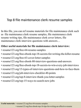 Top 8 file maintenance clerk resume samples
In this file, you can ref resume materials for file maintenance clerk such
as file maintenance clerk resume samples, file maintenance clerk
resume writing tips, file maintenance clerk cover letters, file
maintenance clerk interview questions with answers…
Other useful materials for file maintenance clerk interview:
• resume123.org/free-64-resume-samples
• resume123.org/free-ebook-top-18-secrets-for-writing-the-killer-resume
• resume123.org/free-63-cover-letter-samples
• resume123.org/free-ebook-80-interview-questions-and-answers
• resume123.org/free-ebook-top-18-secrets-to-win-every-job-interviews
• resume123.org/13-types-of-interview-questions-and-how-to-face-them
• resume123.org/job-interview-checklist-40-points
• resume123.org/top-8-interview-thank-you-letter-samples
• resume123.org/top-15-ways-to-search-new-jobs
Useful materials: • resume123.org/free-64-resume-samples
• resume123.org/free-ebook-top-16-tips-for-writing-an-effective-resume
 