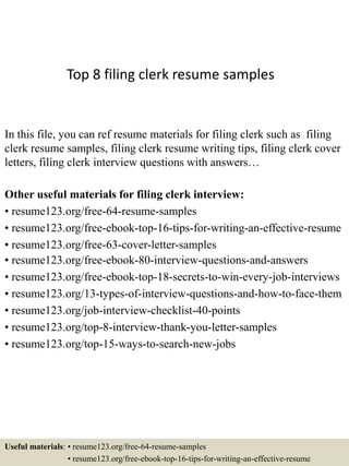 Top 8 filing clerk resume samples
In this file, you can ref resume materials for filing clerk such as filing
clerk resume samples, filing clerk resume writing tips, filing clerk cover
letters, filing clerk interview questions with answers…
Other useful materials for filing clerk interview:
• resume123.org/free-64-resume-samples
• resume123.org/free-ebook-top-16-tips-for-writing-an-effective-resume
• resume123.org/free-63-cover-letter-samples
• resume123.org/free-ebook-80-interview-questions-and-answers
• resume123.org/free-ebook-top-18-secrets-to-win-every-job-interviews
• resume123.org/13-types-of-interview-questions-and-how-to-face-them
• resume123.org/job-interview-checklist-40-points
• resume123.org/top-8-interview-thank-you-letter-samples
• resume123.org/top-15-ways-to-search-new-jobs
Useful materials: • resume123.org/free-64-resume-samples
• resume123.org/free-ebook-top-16-tips-for-writing-an-effective-resume
 