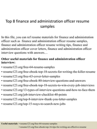 Top 8 finance and administration officer resume
samples
In this file, you can ref resume materials for finance and administration
officer such as finance and administration officer resume samples,
finance and administration officer resume writing tips, finance and
administration officer cover letters, finance and administration officer
interview questions with answers…
Other useful materials for finance and administration officer
interview:
• resume123.org/free-64-resume-samples
• resume123.org/free-ebook-top-18-secrets-for-writing-the-killer-resume
• resume123.org/free-63-cover-letter-samples
• resume123.org/free-ebook-80-interview-questions-and-answers
• resume123.org/free-ebook-top-18-secrets-to-win-every-job-interviews
• resume123.org/13-types-of-interview-questions-and-how-to-face-them
• resume123.org/job-interview-checklist-40-points
• resume123.org/top-8-interview-thank-you-letter-samples
• resume123.org/top-15-ways-to-search-new-jobs
Useful materials: • resume123.org/free-64-resume-samples
• resume123.org/free-ebook-top-16-tips-for-writing-an-effective-resume
 