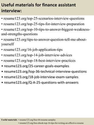 Useful materials for finance assistant
interview:
• resume123.org/top-25-scenarios-interview-questions
• resume123.org/top-25-tips-for-interview-preparation
• resume123.org/top-10-tips-to-answer-biggest-weakness-
and-strengths-questions
• resume123.org/tips-to-answer-question-tell-me-about-
yourself
• resume123.org/16-job-application-tips
• resume123.org/top-14-job-interview-advices
• resume123.org/top-18-best-interview-practices
• resume123.org/25-career-goals-examples
• resume123.org/top-36-technical-interview-questions
• resume123.org/18-job-interview-exam-samples
• resume123.org/Q-A-25-questions-with-answers
Useful materials: • resume123.org/free-64-resume-samples
• resume123.org/free-ebook-top-16-tips-for-writing-an-effective-resume
 