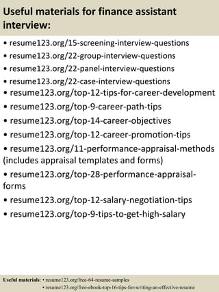Useful materials for finance assistant
interview:
• resume123.org/15-screening-interview-questions
• resume123.org/22-group-interview-questions
• resume123.org/22-panel-interview-questions
• resume123.org/22-case-interview-questions
• resume123.org/top-12-tips-for-career-development
• resume123.org/top-9-career-path-tips
• resume123.org/top-14-career-objectives
• resume123.org/top-12-career-promotion-tips
• resume123.org/11-performance-appraisal-methods
(includes appraisal templates and forms)
• resume123.org/top-28-performance-appraisal-
forms
• resume123.org/top-12-salary-negotiation-tips
• resume123.org/top-9-tips-to-get-high-salary
Useful materials: • resume123.org/free-64-resume-samples
• resume123.org/free-ebook-top-16-tips-for-writing-an-effective-resume
 