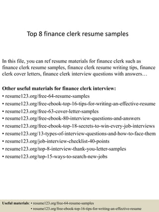 Top 8 finance clerk resume samples
In this file, you can ref resume materials for finance clerk such as
finance clerk resume samples, finance clerk resume writing tips, finance
clerk cover letters, finance clerk interview questions with answers…
Other useful materials for finance clerk interview:
• resume123.org/free-64-resume-samples
• resume123.org/free-ebook-top-16-tips-for-writing-an-effective-resume
• resume123.org/free-63-cover-letter-samples
• resume123.org/free-ebook-80-interview-questions-and-answers
• resume123.org/free-ebook-top-18-secrets-to-win-every-job-interviews
• resume123.org/13-types-of-interview-questions-and-how-to-face-them
• resume123.org/job-interview-checklist-40-points
• resume123.org/top-8-interview-thank-you-letter-samples
• resume123.org/top-15-ways-to-search-new-jobs
Useful materials: • resume123.org/free-64-resume-samples
• resume123.org/free-ebook-top-16-tips-for-writing-an-effective-resume
 
