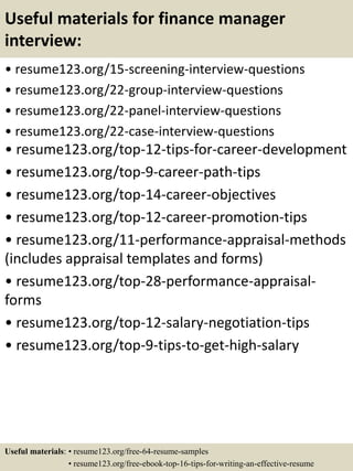 Useful materials for finance manager
interview:
• resume123.org/15-screening-interview-questions
• resume123.org/22-group-interview-questions
• resume123.org/22-panel-interview-questions
• resume123.org/22-case-interview-questions
• resume123.org/top-12-tips-for-career-development
• resume123.org/top-9-career-path-tips
• resume123.org/top-14-career-objectives
• resume123.org/top-12-career-promotion-tips
• resume123.org/11-performance-appraisal-methods
(includes appraisal templates and forms)
• resume123.org/top-28-performance-appraisal-
forms
• resume123.org/top-12-salary-negotiation-tips
• resume123.org/top-9-tips-to-get-high-salary
Useful materials: • resume123.org/free-64-resume-samples
• resume123.org/free-ebook-top-16-tips-for-writing-an-effective-resume
 