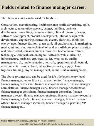 Fields related to finance manager career:
The above resumes can be used for fields as:
Construction, manufacturing, healthcare, non profit, advertising, agile,
architecture, automotive, agency, budget, building, business
development, consulting, communication, clinical research, design,
software development, product development, interior design, web
development, engineering, education, events, electrical, exhibition,
energy, ngo, finance, fashion, green card, oil gas, hospital, it, marketing,
media, mining, nhs, non technical, oil and gas, offshore, pharmaceutical,
real estate, retail, research, human resources, telecommunications,
technology, technical, senior, digital, software, web, clinical, hr,
infrastructure, business, erp, creative, ict, hvac, sales, quality
management, uk, implementation, network, operations, architectural,
environmental, crm, website, interactive, security, supply chain,
logistics, training, project management, administrative management…
The above resumes also can be used for job title levels: entry level
finance manager, junior finance manager, senior finance manager,
finance manager assistant, finance manager associate, finance manager
administrator, finance manager clerk, finance manager coordinator,
finance manager consultant, finance manager controller, finance
manager director, finance manager engineer, finance manager executive,
finance manager leader, finance manager manager, finance manager
officer, finance manager specialist, finance manager supervisor, VP
finance manager…
Useful materials: • resume123.org/free-64-resume-samples
• resume123.org/free-ebook-top-16-tips-for-writing-an-effective-resume
 
